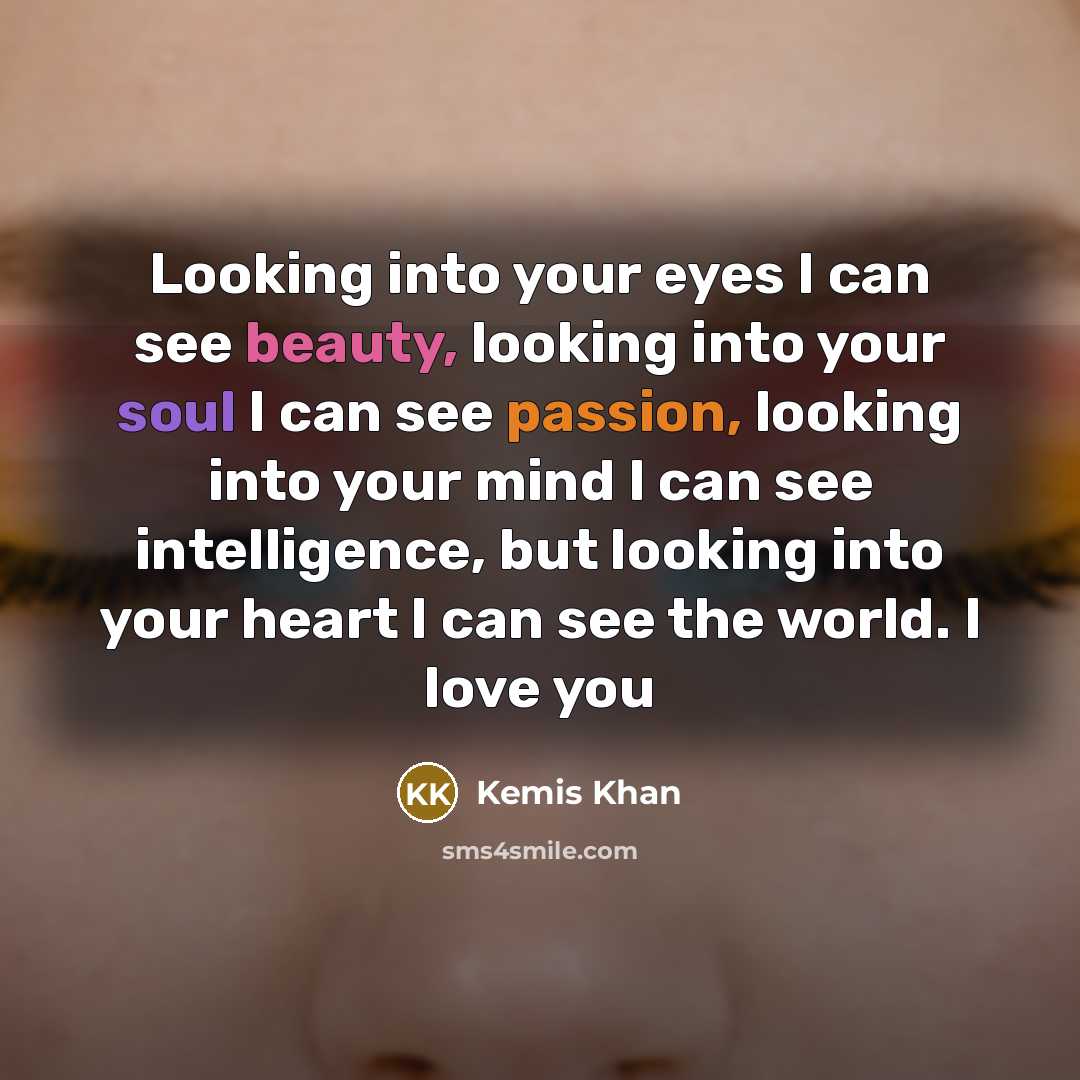 “Looking into your eyes I can see beauty, looking into your soul I can see passion, looking into your mind I can see intelligence, but looking into your heart I can see the world. I love you” quote by Kemis Khan