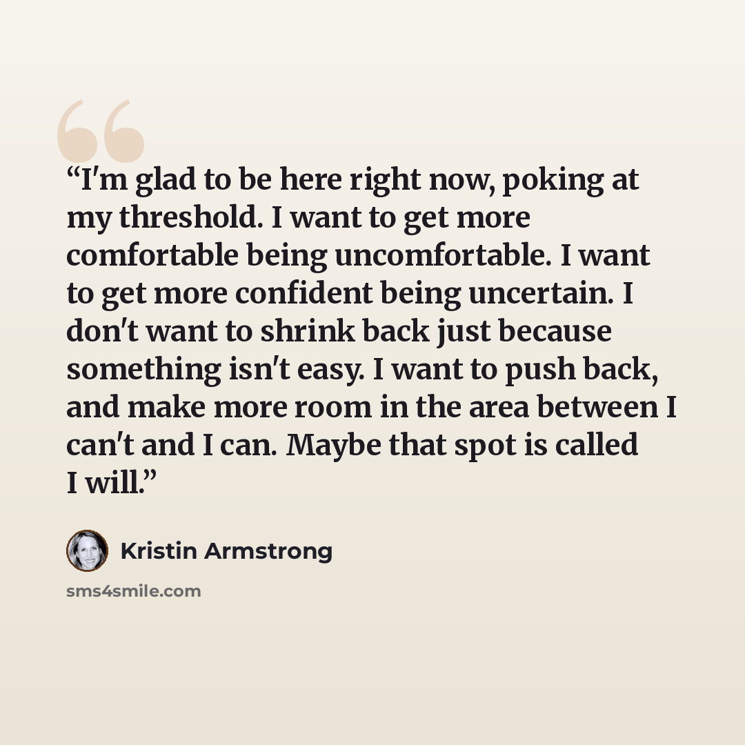 “I'm glad to be here right now, poking at my threshold. I want to get more comfortable being uncomfortable. I want to get more confident being uncertain. I don't want to shrink back just because something isn't easy. I want to push back, and make more room in the area between I can't and I can…” quote by Kristin Armstrong