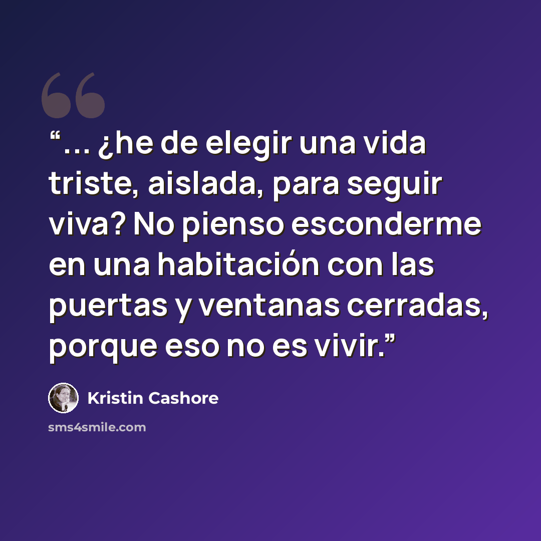 “... ¿he de elegir una vida triste, aislada, para seguir viva? No pienso esconderme en una habitación con las puertas y ventanas cerradas, porque eso no es vivir.” quote by Kristin Cashore