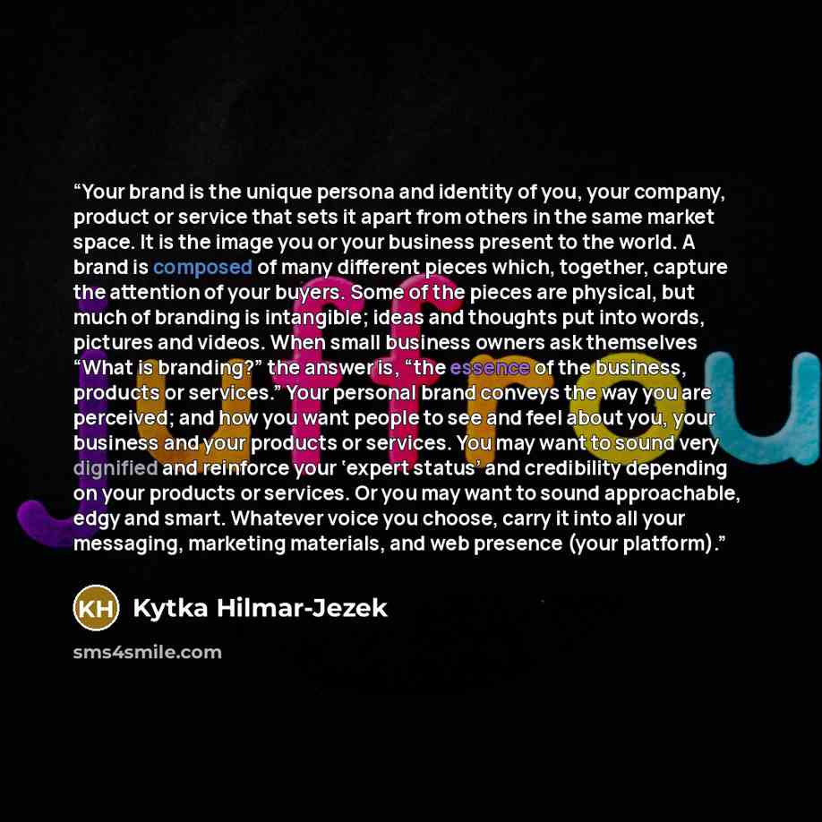“Your brand is the unique persona and identity of you, your company, product or service that sets it apart from others in the same market space. It is the image you or your business present to the world. A brand is composed of many different pieces which, together, capture the attention of your…” quote by Kytka Hilmar-Jezek