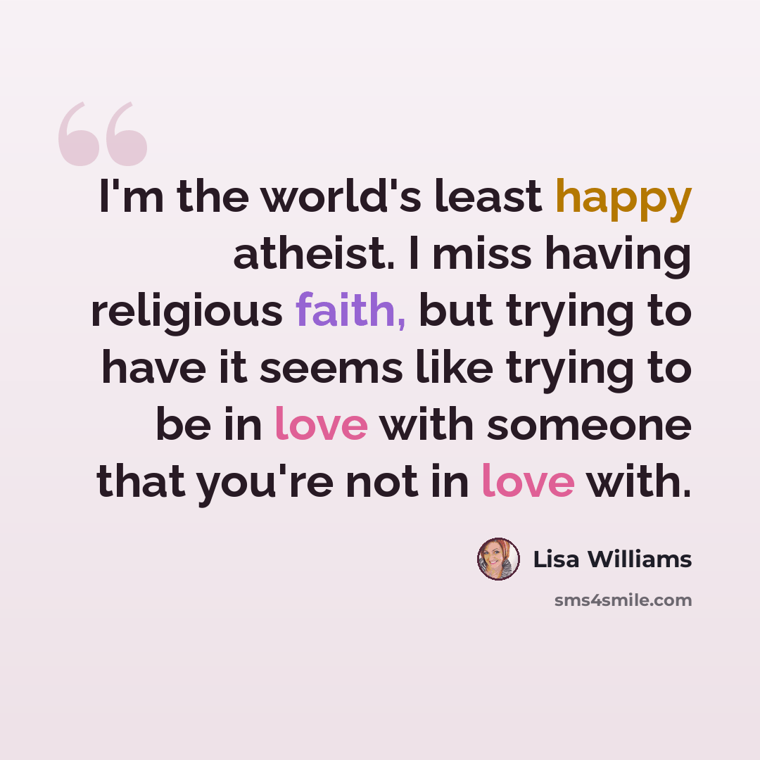 “I'm the world's least happy atheist. I miss having religious faith, but trying to have it seems like trying to be in love with someone that you're not in love with.” quote by Lisa Williams