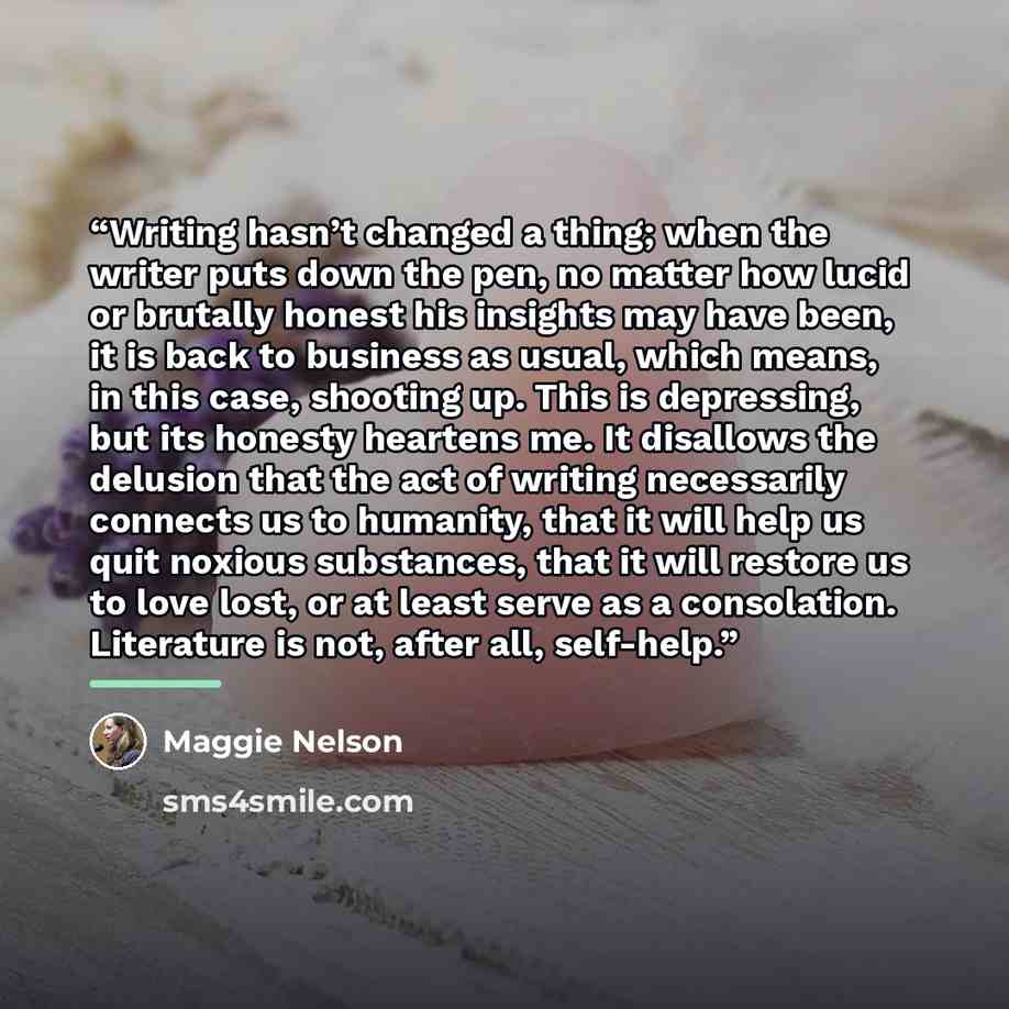“Writing hasn’t changed a thing; when the writer puts down the pen, no matter how lucid or brutally honest his insights may have been, it is back to business as usual, which means, in this case, shooting up. This is depressing, but its honesty heartens me. It disallows the delusion that the act of…” quote by Maggie Nelson
