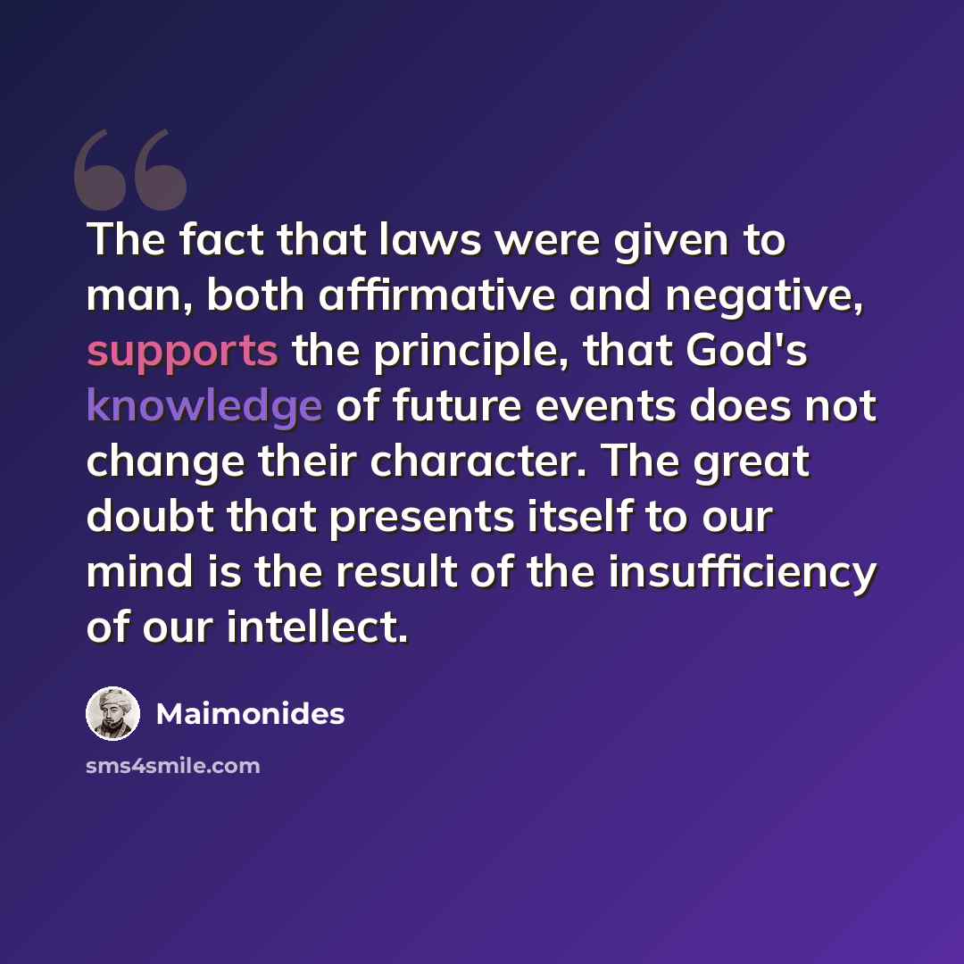 “The fact that laws were given to man, both affirmative and negative, supports the principle, that God's knowledge of future events does not change their character. The great doubt that presents itself to our mind is the result of the insufficiency of our intellect.” quote by Maimonides