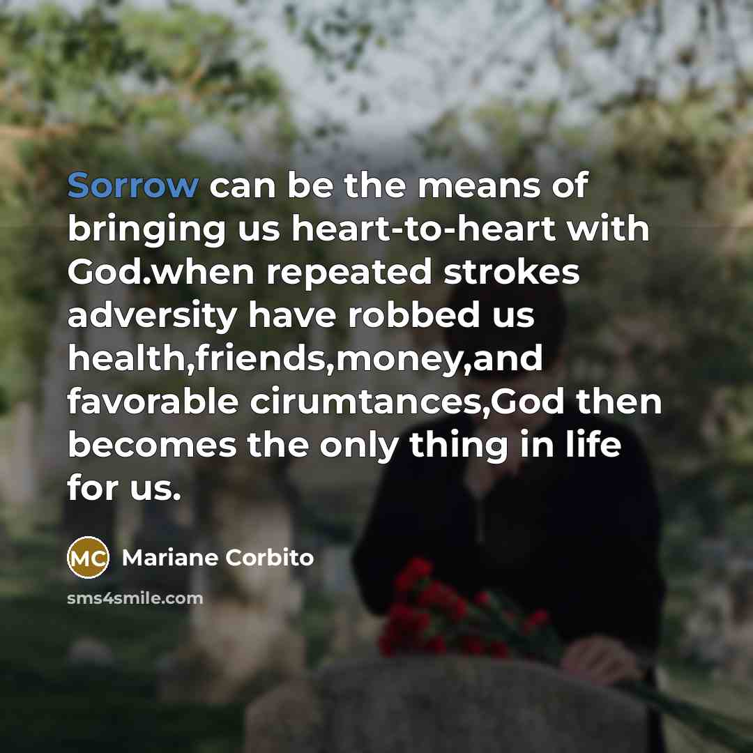 “Sorrow can be the means of bringing us heart-to-heart with God.when repeated strokes adversity have robbed us health,friends,money,and favorable cirumtances,God then becomes the only thing in life for us.” quote by Mariane Corbito