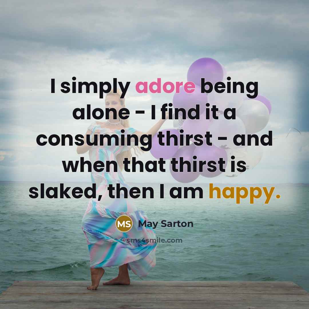 “I simply adore being alone - I find it a consuming thirst - and when that thirst is slaked, then I am happy.” quote by May Sarton
