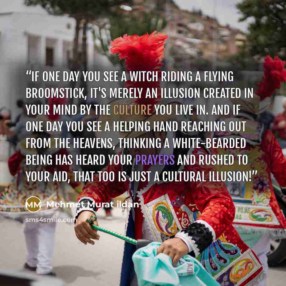 “If one day you see a witch riding a flying broomstick, it's merely an illusion created in your mind by the culture you live in. And if one day you see a helping hand reaching out from the heavens, thinking a white-bearded being has heard your prayers and rushed to your aid, that too is just a…” quote by Mehmet Murat ildan