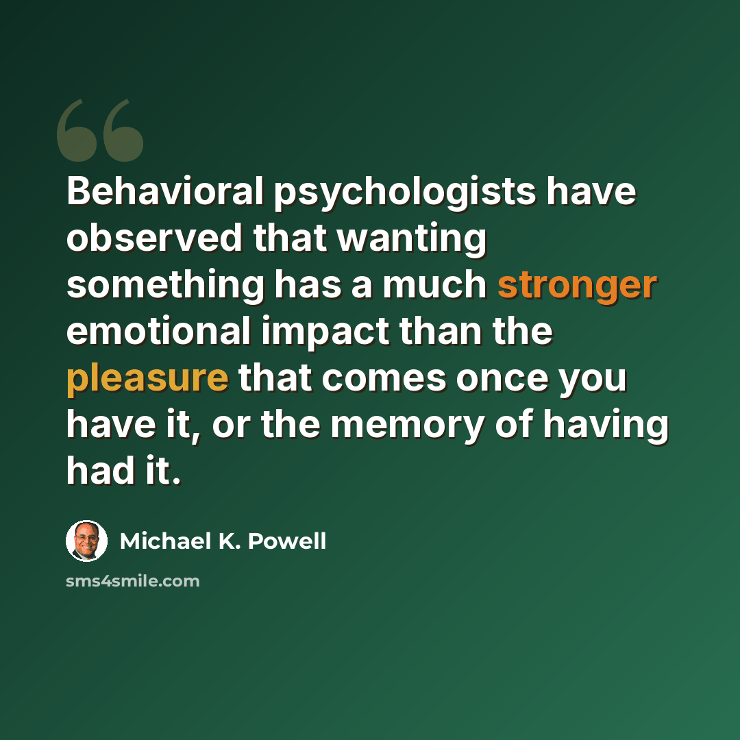“Behavioral psychologists have observed that wanting something has a much stronger emotional impact than the pleasure that comes once you have it, or the memory of having had it.” quote by Michael K. Powell
