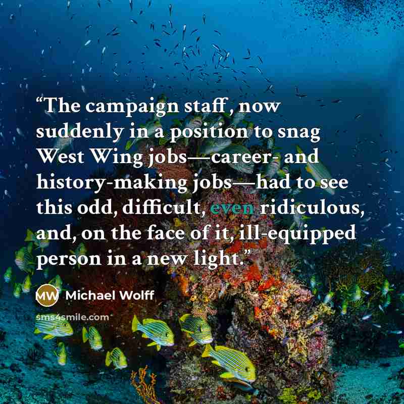 “The campaign staff, now suddenly in a position to snag West Wing jobs—career- and history-making jobs—had to see this odd, difficult, even ridiculous, and, on the face of it, ill-equipped person in a new light.” quote by Michael Wolff