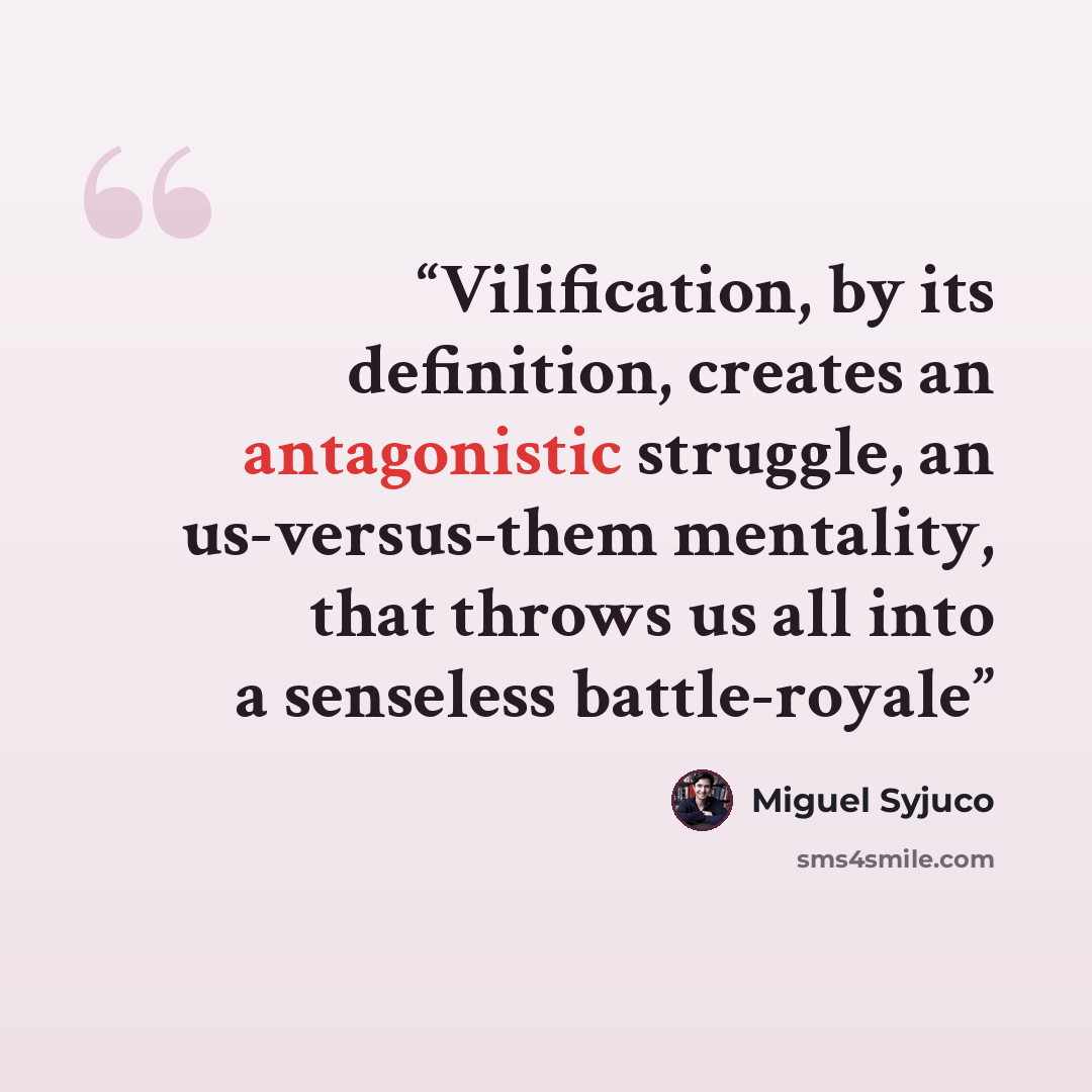 “Vilification, by its definition, creates an antagonistic struggle, an us-versus-them mentality, that throws us all into a senseless battle-royale” quote by Miguel Syjuco
