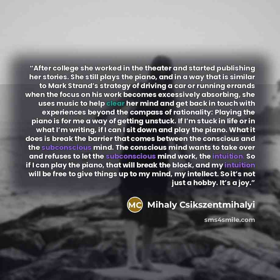 “After college she worked in the theater and started publishing her stories. She still plays the piano, and in a way that is similar to Mark Strand’s strategy of driving a car or running errands when the focus on his work becomes excessively absorbing, she uses music to help clear her mind and get…” quote by Mihaly Csikszentmihalyi