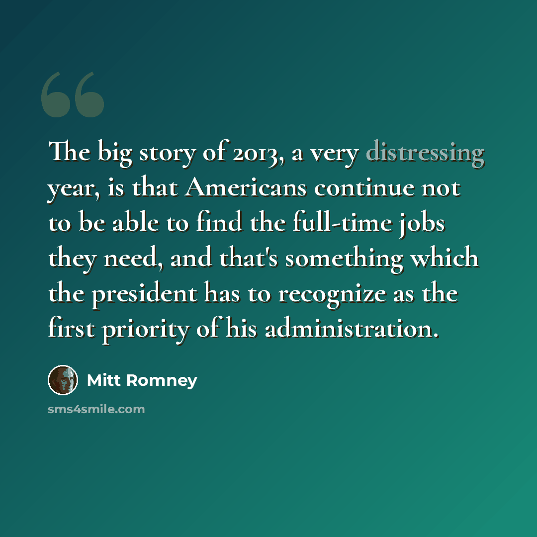 “The big story of 2013, a very distressing year, is that Americans continue not to be able to find the full-time jobs they need, and that's something which the president has to recognize as the first priority of his administration.” quote by Mitt Romney