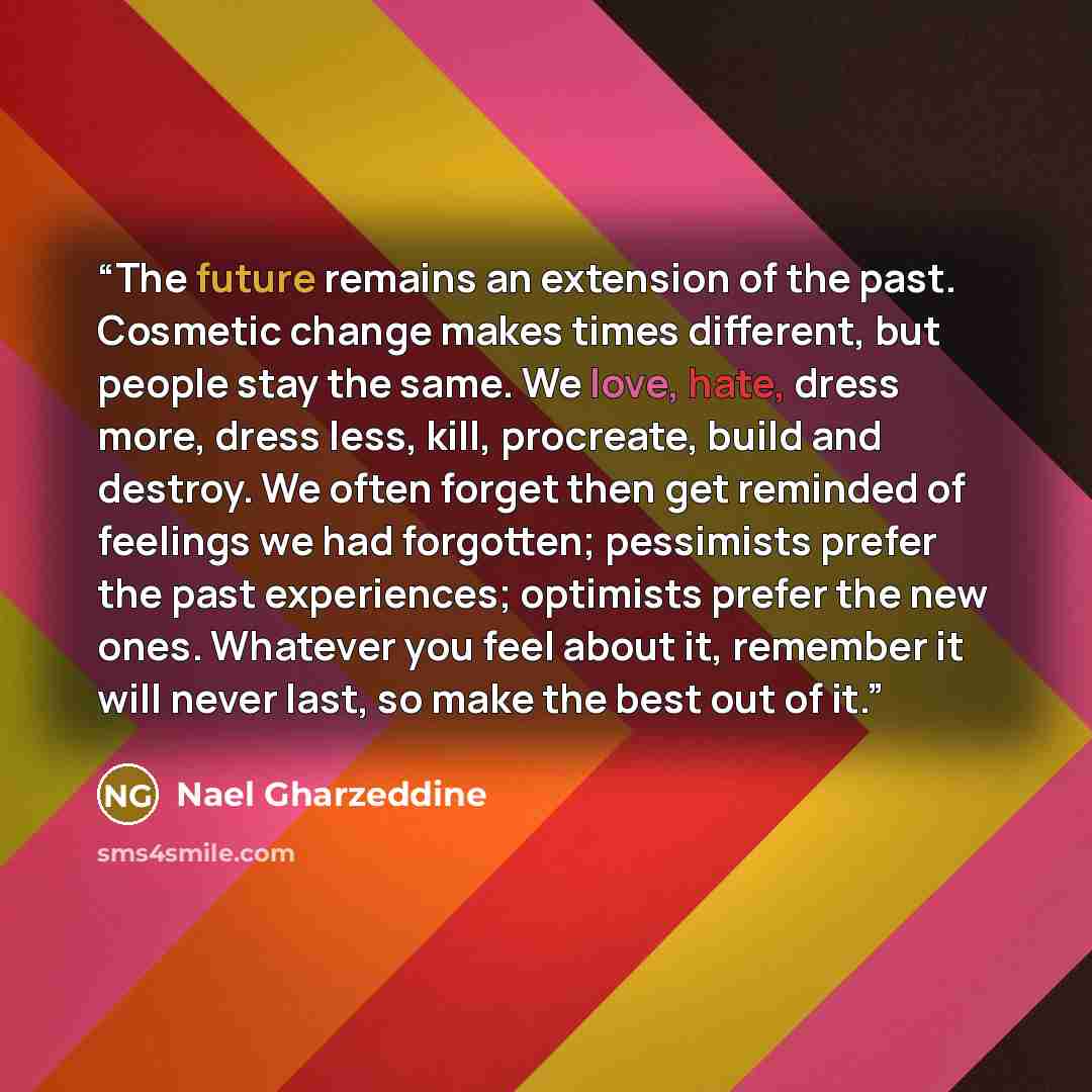 “The future remains an extension of the past. Cosmetic change makes times different, but people stay the same. We love, hate, dress more, dress less, kill, procreate, build and destroy. We often forget then get reminded of feelings we had forgotten; pessimists prefer the past experiences; optimists…” quote by Nael Gharzeddine