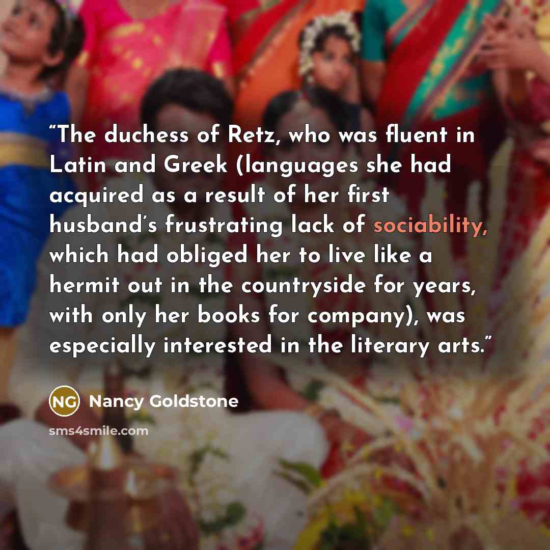 “The duchess of Retz, who was fluent in Latin and Greek (languages she had acquired as a result of her first husband’s frustrating lack of sociability, which had obliged her to live like a hermit out in the countryside for years, with only her books for company), was especially interested in the…” quote by Nancy Goldstone