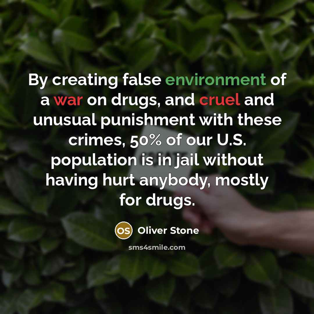 “By creating false environment of a war on drugs, and cruel and unusual punishment with these crimes, 50% of our U.S. population is in jail without having hurt anybody, mostly for drugs.” quote by Oliver Stone