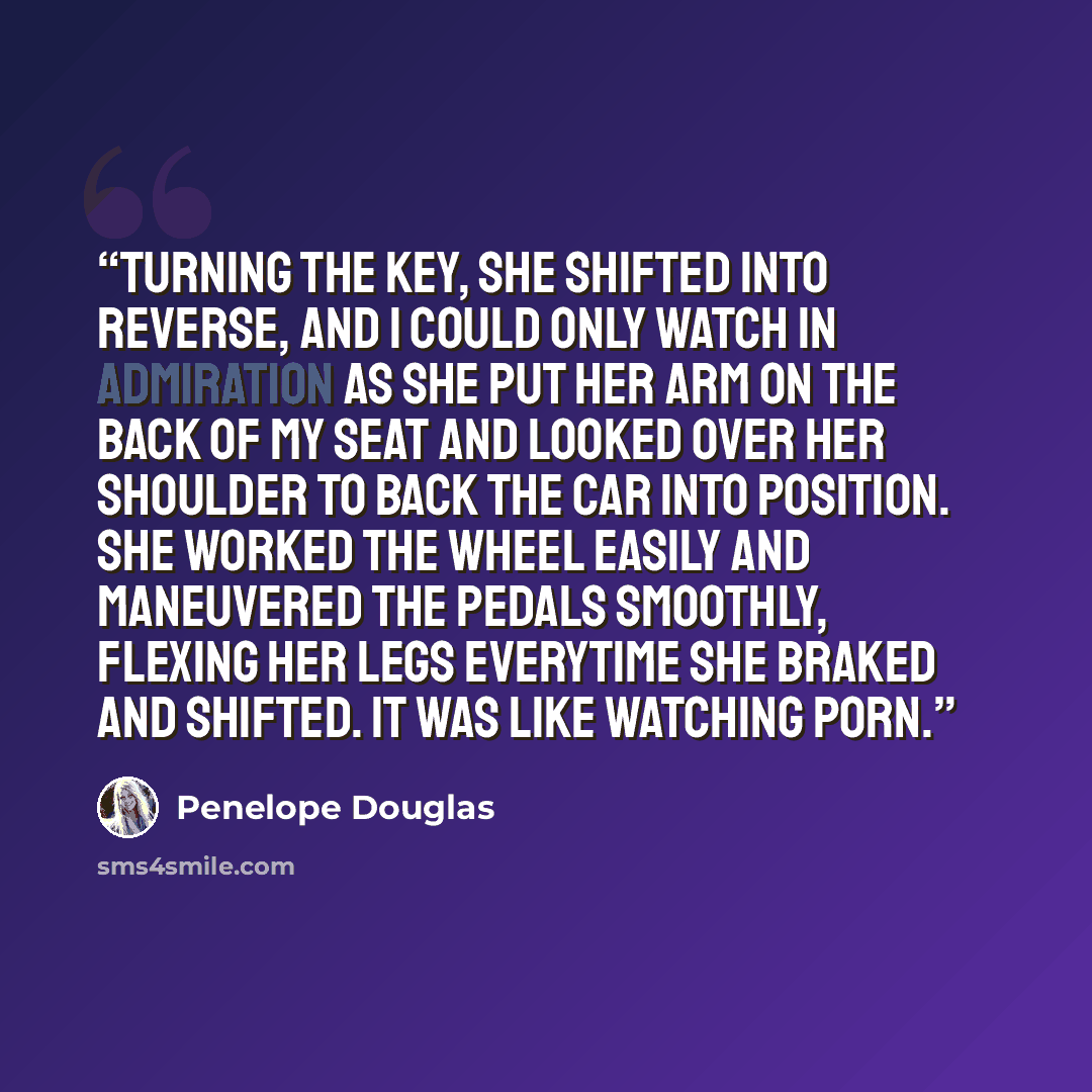 “Turning the key, she shifted into reverse, and I could only watch in admiration as she put her arm on the back of my seat and looked over her shoulder to back the car into position. She worked the wheel easily and maneuvered the pedals smoothly, flexing her legs everytime she braked and shifted…” quote by Penelope Douglas