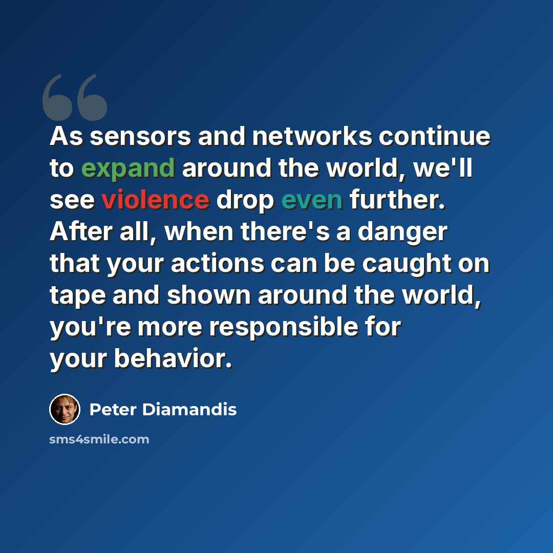 “As sensors and networks continue to expand around the world, we'll see violence drop even further. After all, when there's a danger that your actions can be caught on tape and shown around the world, you're more responsible for your behavior.” quote by Peter Diamandis