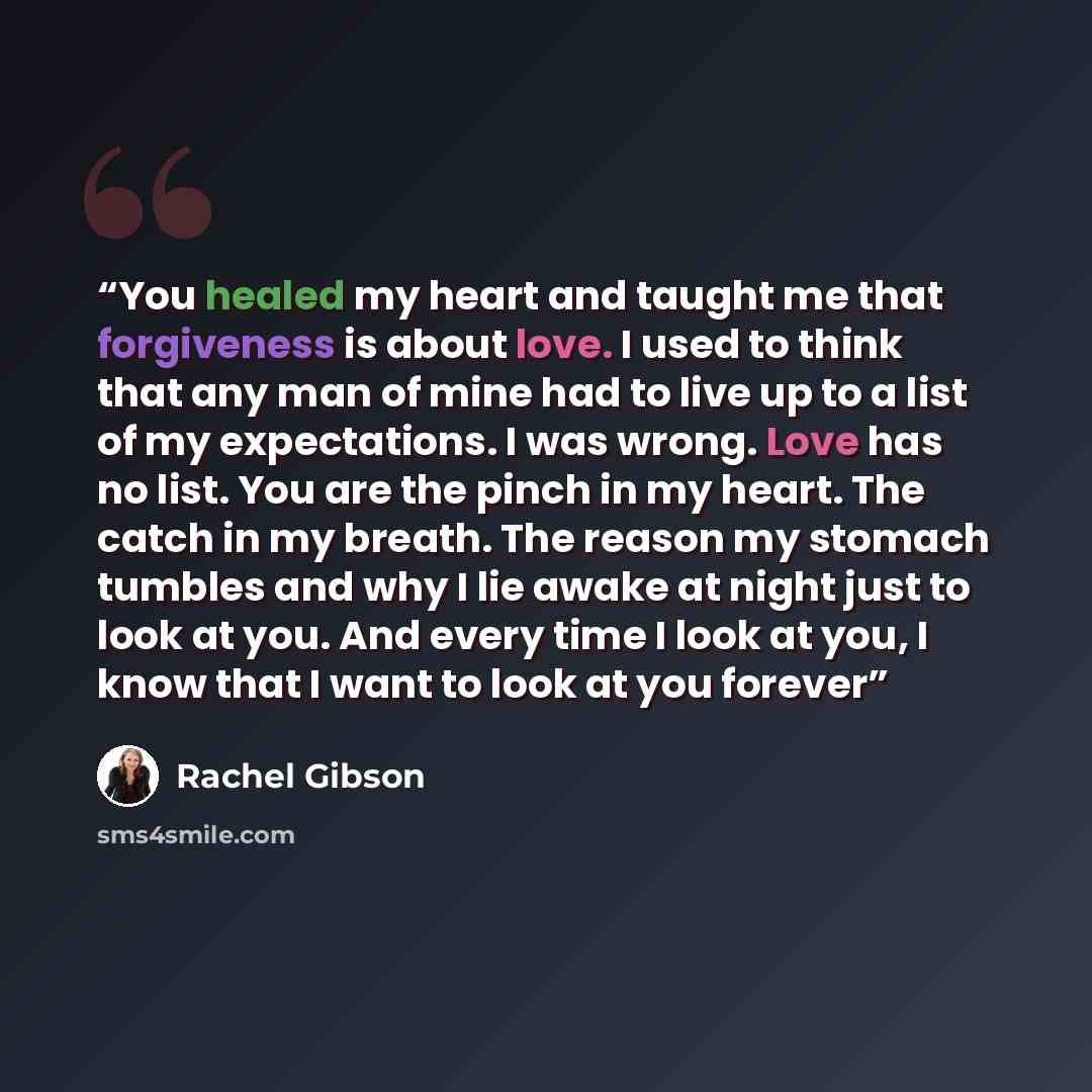 “You healed my heart and taught me that forgiveness is about love. I used to think that any man of mine had to live up to a list of my expectations. I was wrong. Love has no list. You are the pinch in my heart. The catch in my breath. The reason my stomach tumbles and why I lie awake at night just…” quote by Rachel Gibson