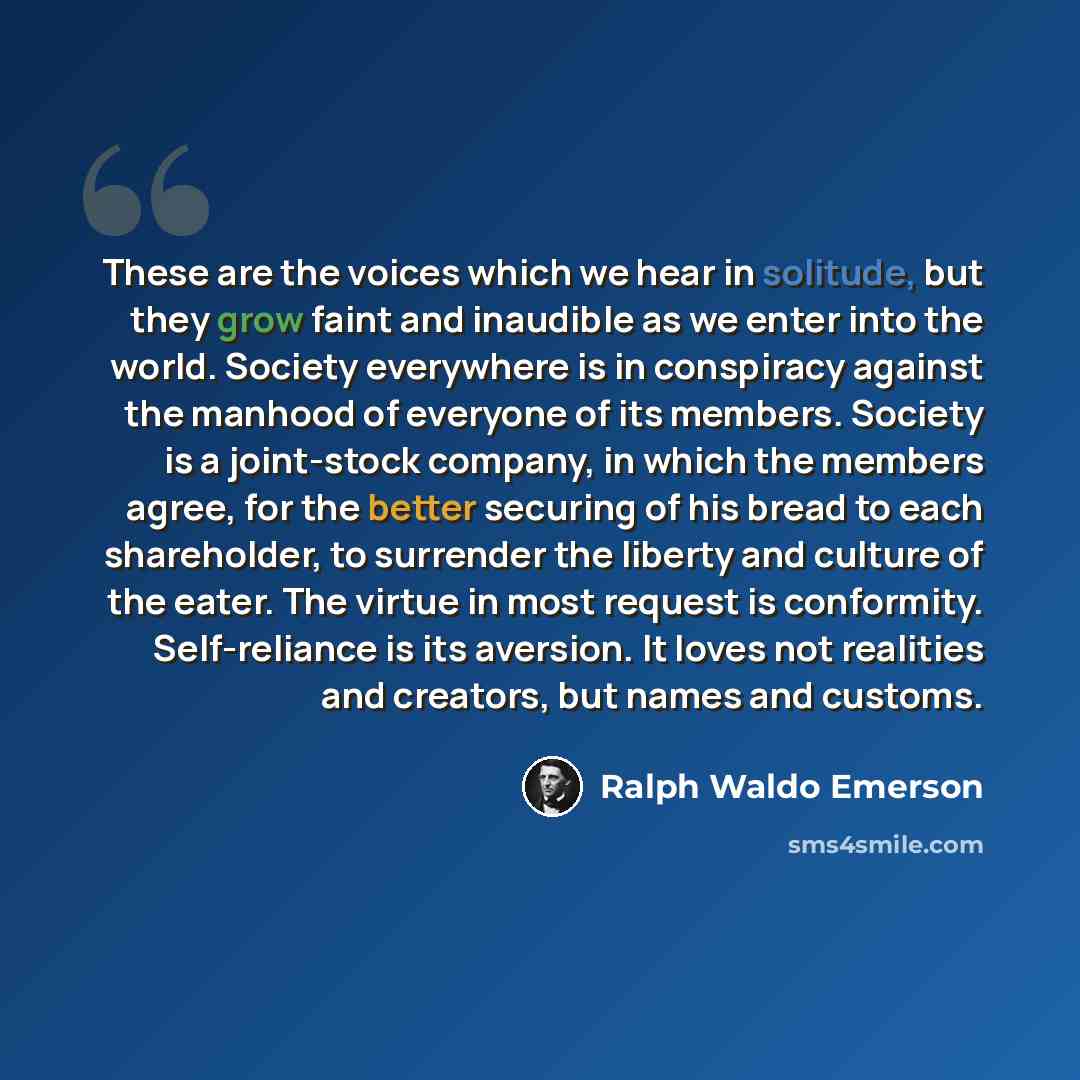 “These are the voices which we hear in solitude, but they grow faint and inaudible as we enter into the world. Society everywhere is in conspiracy against the manhood of everyone of its members. Society is a joint-stock company, in which the members agree, for the better securing of his bread to…” quote by Ralph Waldo Emerson