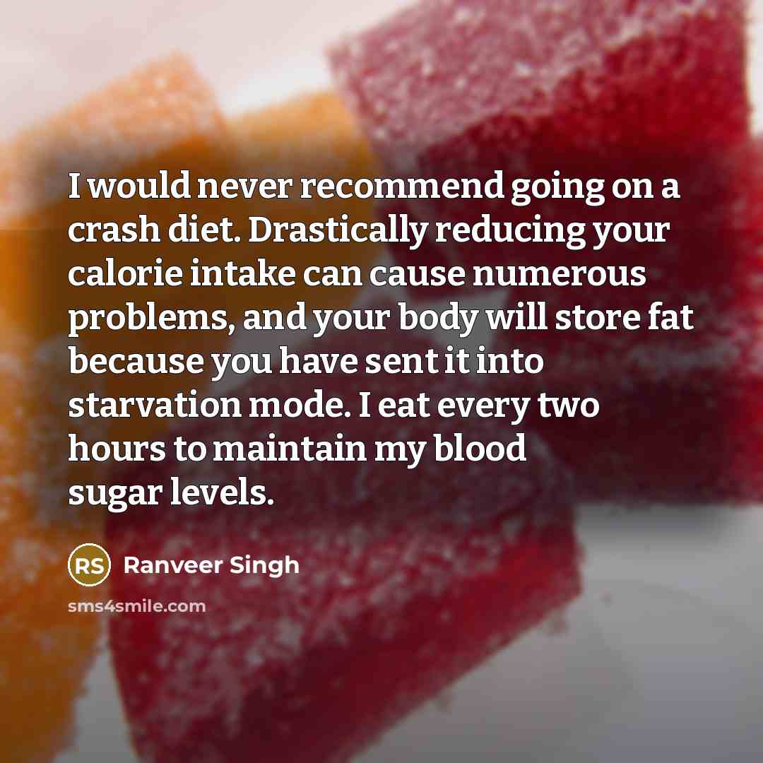 “I would never recommend going on a crash diet. Drastically reducing your calorie intake can cause numerous problems, and your body will store fat because you have sent it into starvation mode. I eat every two hours to maintain my blood sugar levels.” quote by Ranveer Singh