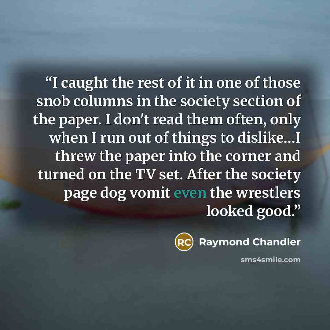 “I caught the rest of it in one of those snob columns in the society section of the paper. I don't read them often, only when I run out of things to dislike…I threw the paper into the corner and turned on the TV set. After the society page dog vomit even the wrestlers looked good.” quote by Raymond Chandler