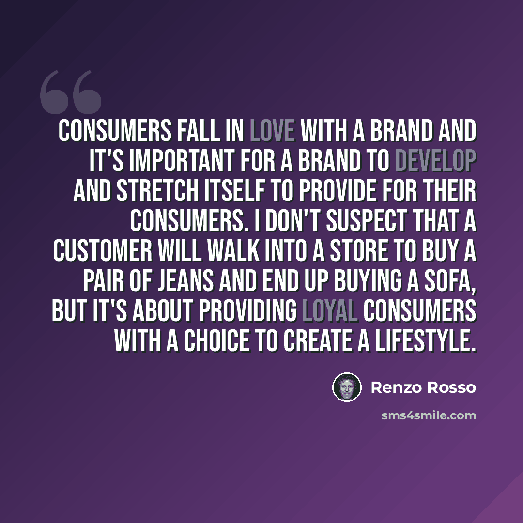 “Consumers fall in love with a brand and it's important for a brand to develop and stretch itself to provide for their consumers. I don't suspect that a customer will walk into a store to buy a pair of jeans and end up buying a sofa, but it's about providing loyal consumers with a choice to create…” quote by Renzo Rosso