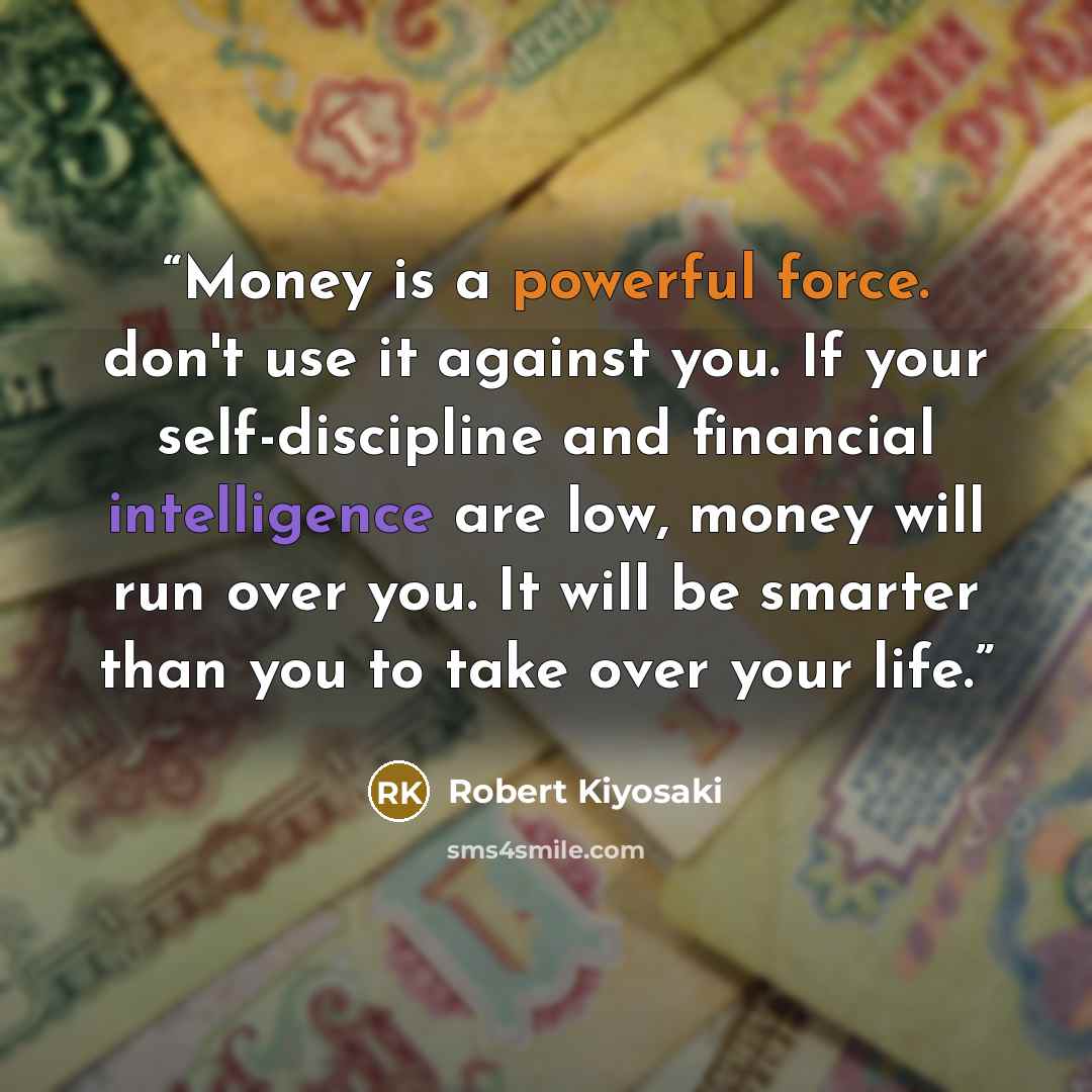 “Money is a powerful force. don't use it against you. If your self-discipline and financial intelligence are low, money will run over you. It will be smarter than you to take over your life.” quote by Robert Kiyosaki