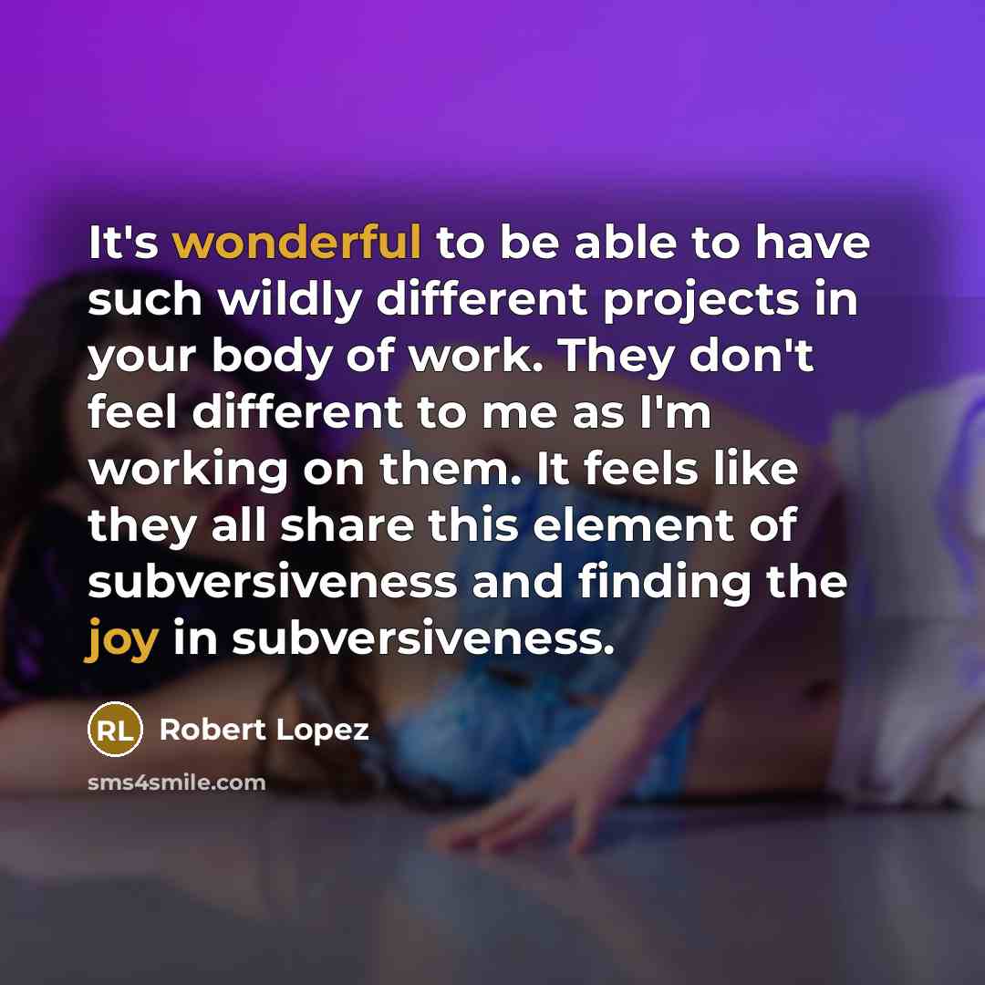 “It's wonderful to be able to have such wildly different projects in your body of work. They don't feel different to me as I'm working on them. It feels like they all share this element of subversiveness and finding the joy in subversiveness.” quote by Robert Lopez