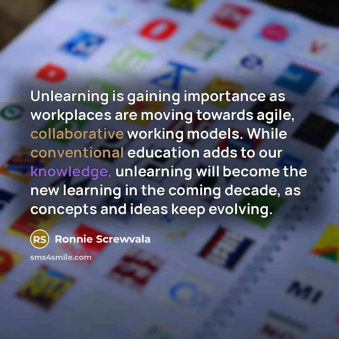 “Unlearning is gaining importance as workplaces are moving towards agile, collaborative working models. While conventional education adds to our knowledge, unlearning will become the new learning in the coming decade, as concepts and ideas keep evolving.” quote by Ronnie Screwvala