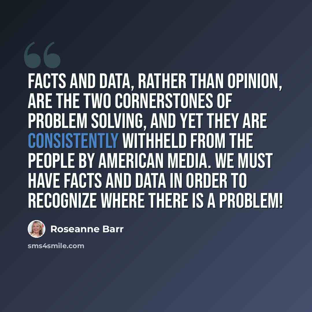 “Facts and data, rather than opinion, are the two cornerstones of problem solving, and yet they are consistently withheld from the people by American media. We must have facts and data in order to recognize where there is a problem!” quote by Roseanne Barr