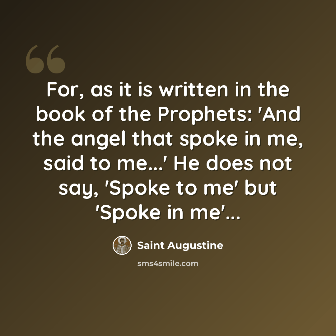 “For, as it is written in the book of the Prophets: 'And the angel that spoke in me, said to me...' He does not say, 'Spoke to me' but 'Spoke in me'...” quote by Saint Augustine