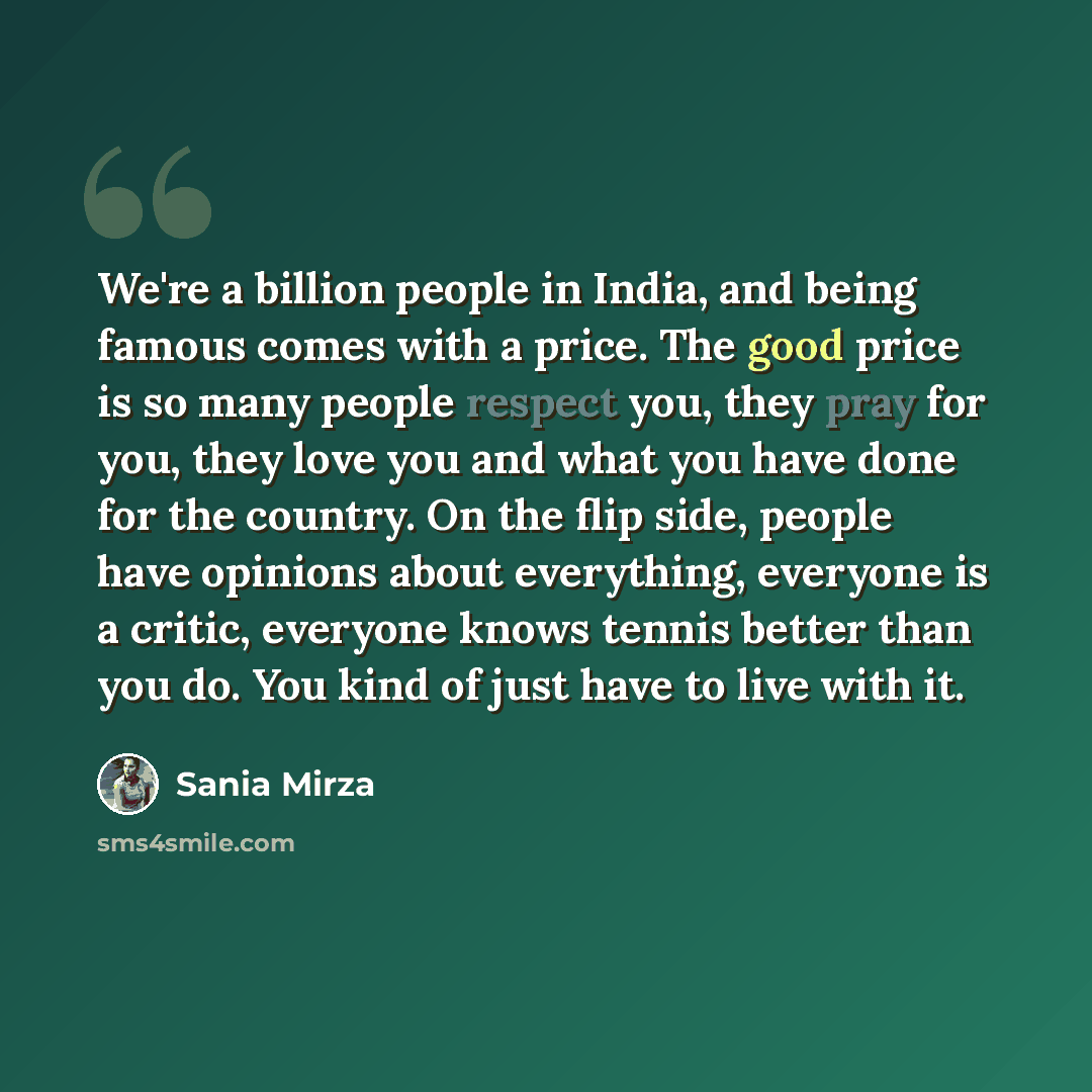 “We're a billion people in India, and being famous comes with a price. The good price is so many people respect you, they pray for you, they love you and what you have done for the country. On the flip side, people have opinions about everything, everyone is a critic, everyone knows tennis better…” quote by Sania Mirza
