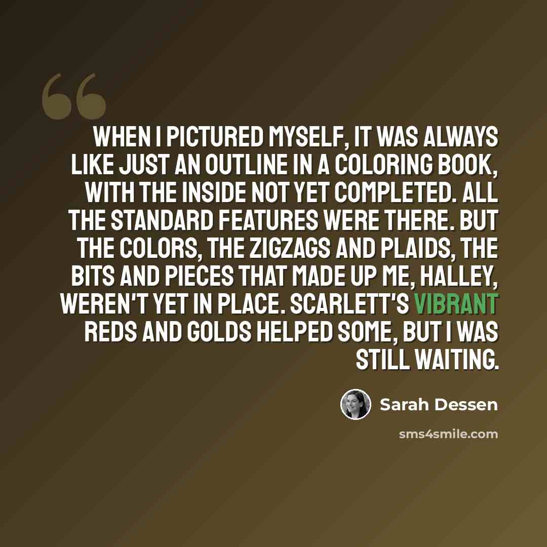 “When I pictured myself, it was always like just an outline in a coloring book, with the inside not yet completed. All the standard features were there. but the colors, the zigzags and plaids, the bits and pieces that made up me, Halley, weren't yet in place. Scarlett's vibrant reds and golds…” quote by Sarah Dessen