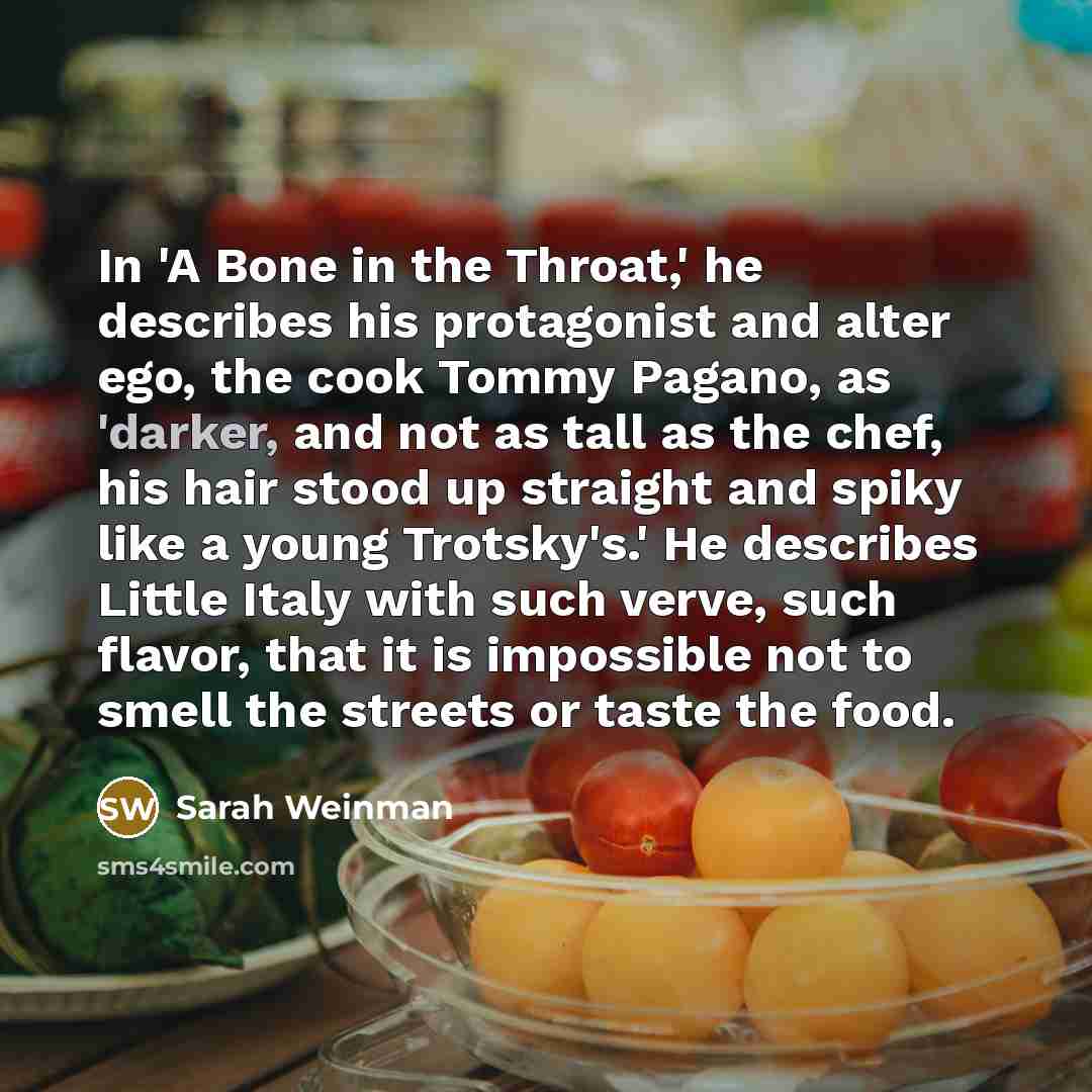 “In 'A Bone in the Throat,' he describes his protagonist and alter ego, the cook Tommy Pagano, as 'darker, and not as tall as the chef, his hair stood up straight and spiky like a young Trotsky's.' He describes Little Italy with such verve, such flavor, that it is impossible not to smell the…” quote by Sarah Weinman