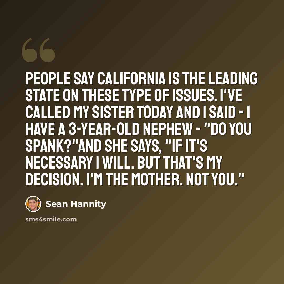 “People say California is the leading state on these type of issues. I've called my sister today and I said - I have a 3-year-old nephew - "Do you spank?"And she says, "If it's necessary I will. But that's my decision. I'm the mother. Not you."” quote by Sean Hannity