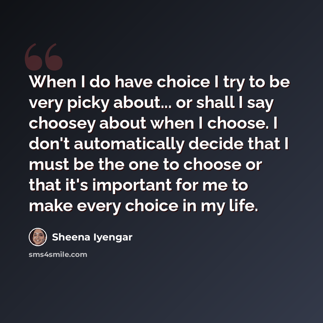 “When I do have choice I try to be very picky about... or shall I say choosey about when I choose. I don't automatically decide that I must be the one to choose or that it's important for me to make every choice in my life.” quote by Sheena Iyengar