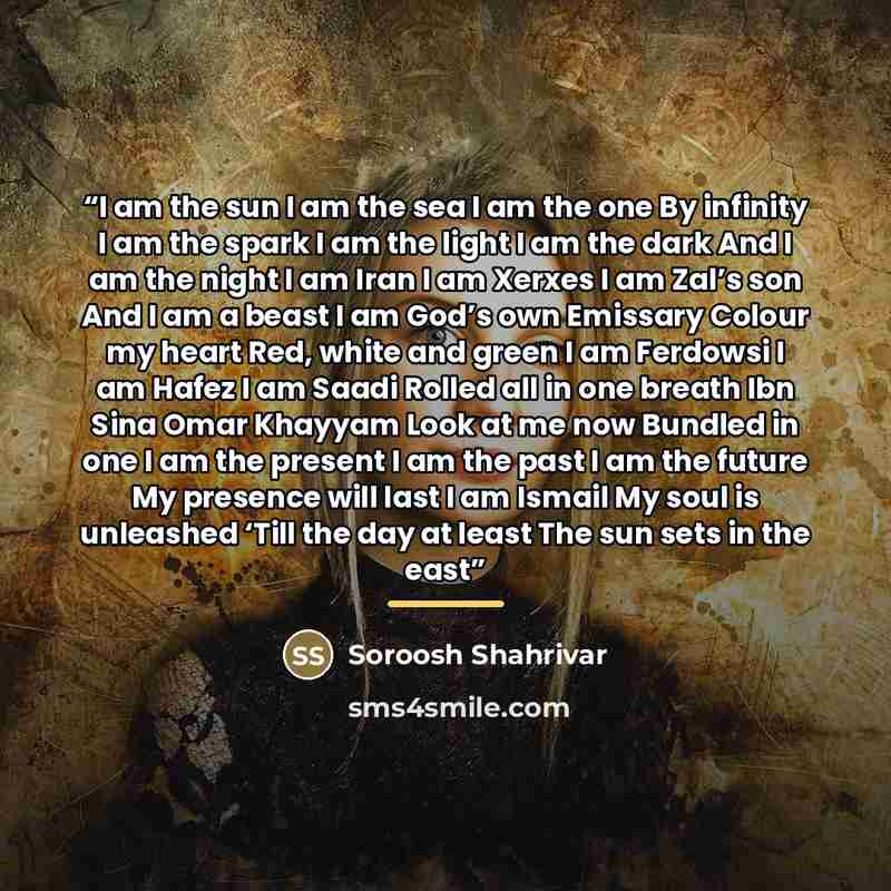“I am the sun I am the sea I am the one By infinity I am the spark I am the light I am the dark And I am the night I am Iran I am Xerxes I am Zal’s son And I am a beast I am God’s own Emissary Colour my heart Red, white and green I am Ferdowsi I am Hafez I am Saadi Rolled all in one breath Ibn Sina…” quote by Soroosh Shahrivar