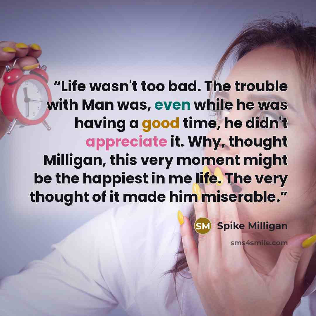 “Life wasn't too bad. The trouble with Man was, even while he was having a good time, he didn't appreciate it. Why, thought Milligan, this very moment might be the happiest in me life. The very thought of it made him miserable.” quote by Spike Milligan