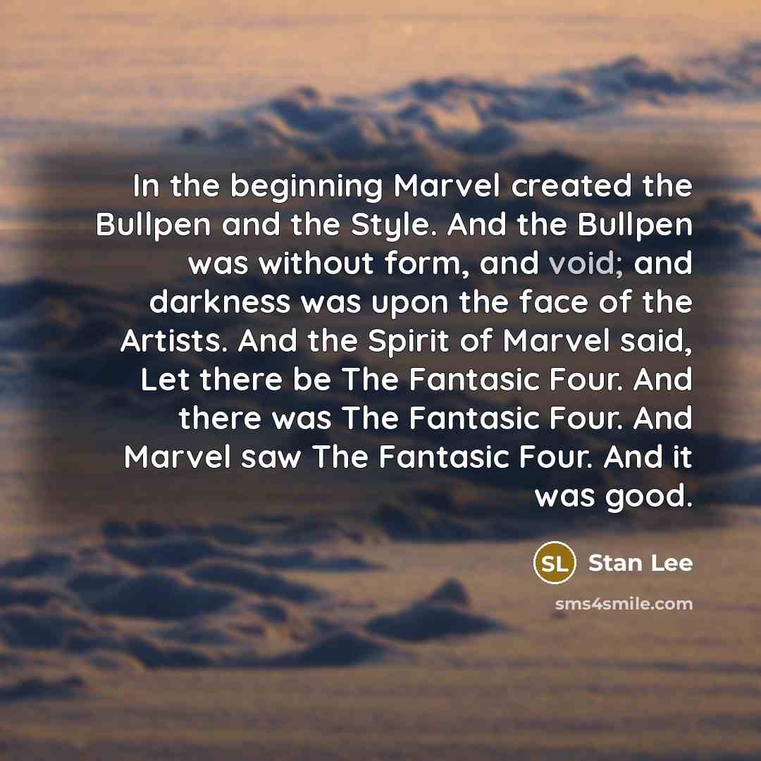“In the beginning Marvel created the Bullpen and the Style. And the Bullpen was without form, and void; and darkness was upon the face of the Artists. And the Spirit of Marvel said, Let there be The Fantasic Four. And there was The Fantasic Four. And Marvel saw The Fantasic Four. And it was good.” quote by Stan Lee