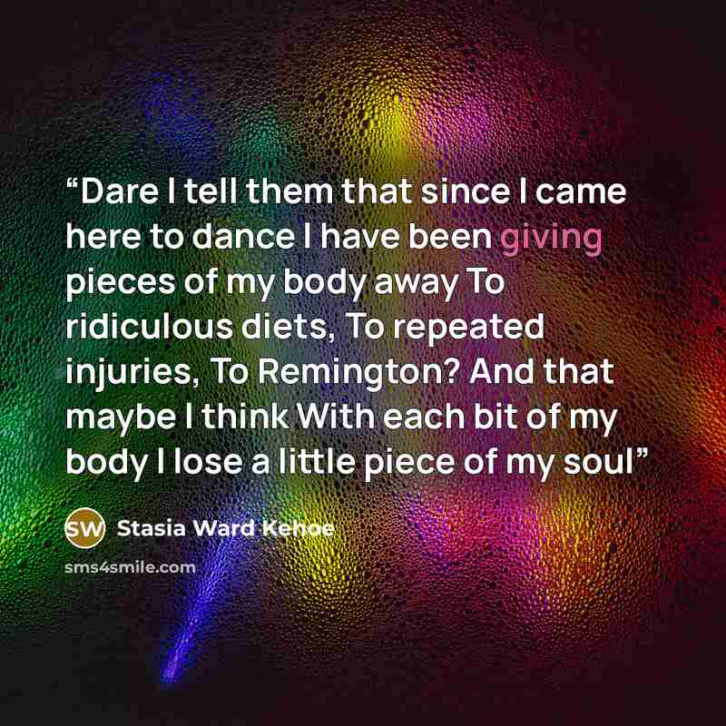 “Dare I tell them that since I came here to dance I have been giving pieces of my body away To ridiculous diets, To repeated injuries, To Remington? And that maybe I think With each bit of my body I lose a little piece of my soul” quote by Stasia Ward Kehoe