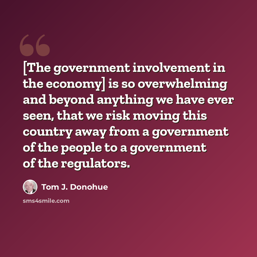 “[The government involvement in the economy] is so overwhelming and beyond anything we have ever seen, that we risk moving this country away from a government of the people to a government of the regulators.” quote by Tom J. Donohue
