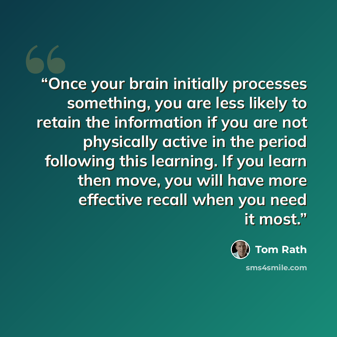 “Once your brain initially processes something, you are less likely to retain the information if you are not physically active in the period following this learning. If you learn then move, you will have more effective recall when you need it most.” quote by Tom Rath
