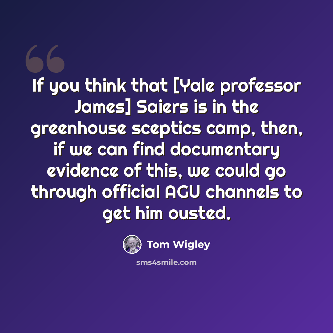 “If you think that [Yale professor James] Saiers is in the greenhouse sceptics camp, then, if we can find documentary evidence of this, we could go through official AGU channels to get him ousted.” quote by Tom Wigley