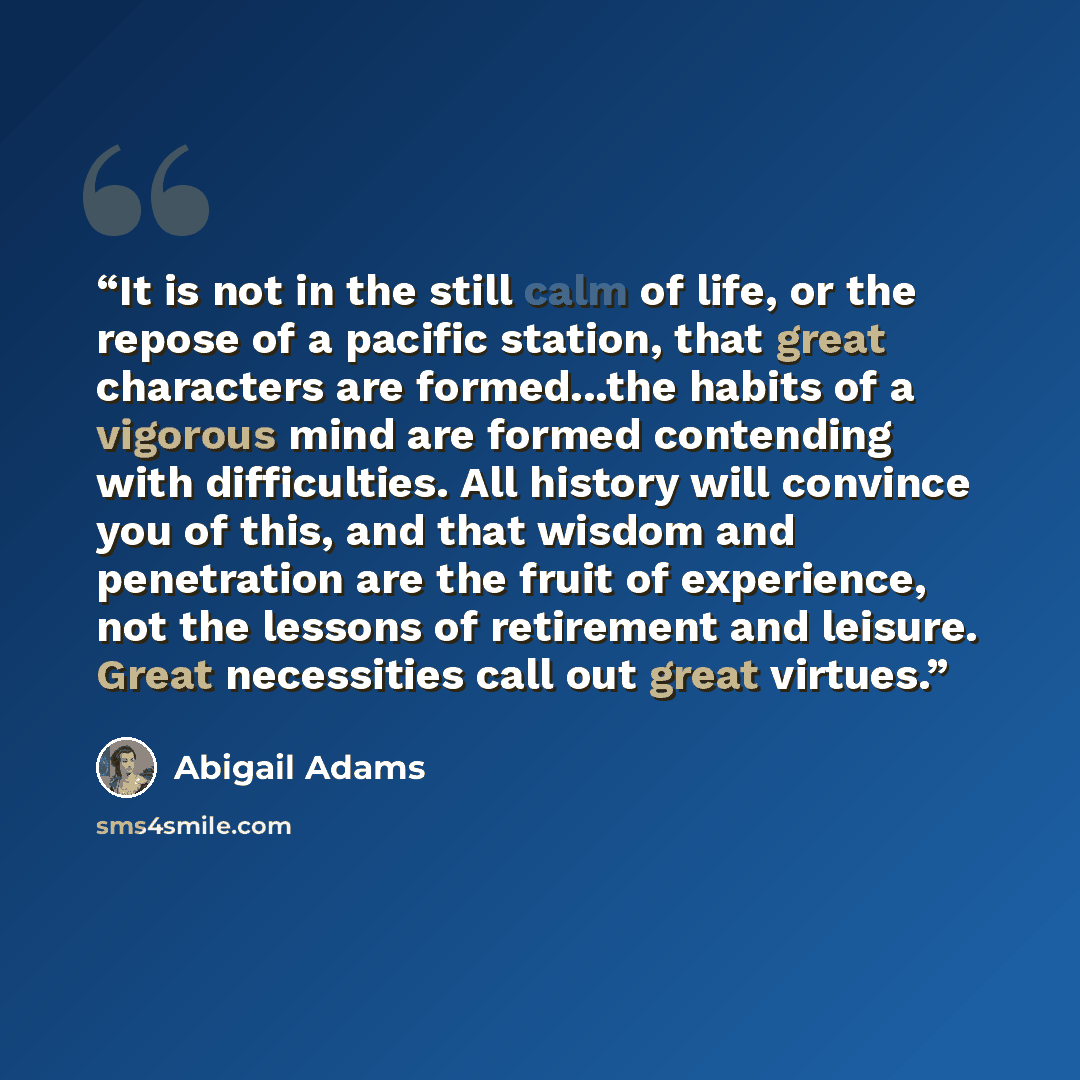 “It is not in the still calm of life, or the repose of a pacific station, that great characters are formed...the habits of a vigorous mind are formed contending with difficulties. All history will convince you of this, and that wisdom and penetration are the fruit of experience, not the lessons of…” quote by Abigail Adams