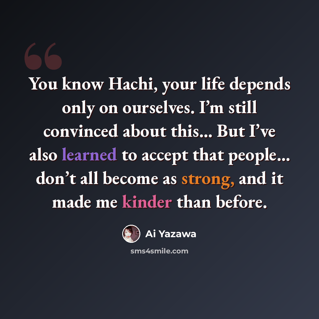 “You know Hachi, your life depends only on ourselves. I’m still convinced about this… But I’ve also learned to accept that people… don’t all become as strong, and it made me kinder than before.” quote by Ai Yazawa