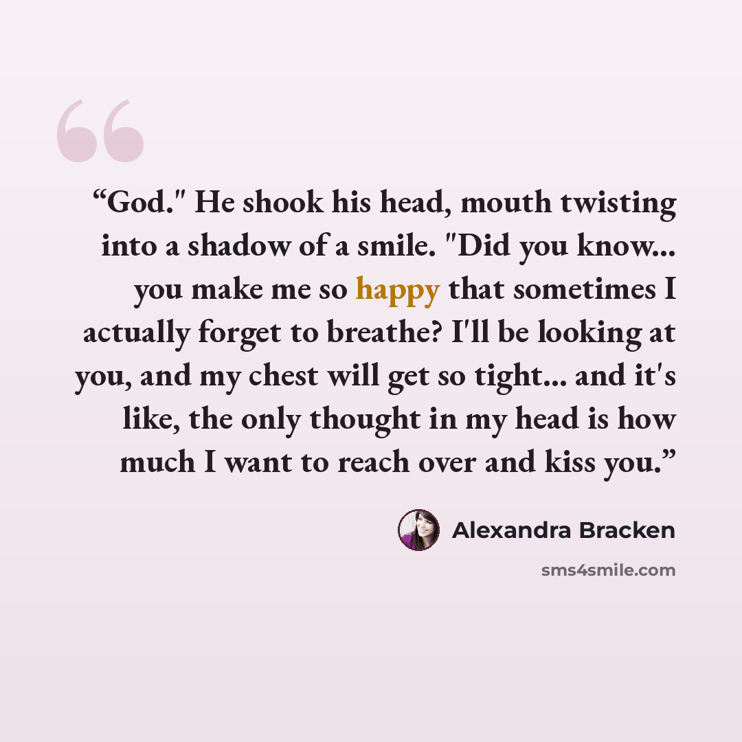 “God." He shook his head, mouth twisting into a shadow of a smile. "Did you know... you make me so happy that sometimes I actually forget to breathe? I'll be looking at you, and my chest will get so tight... and it's like, the only thought in my head is how much I want to reach over and kiss you.” quote by Alexandra Bracken