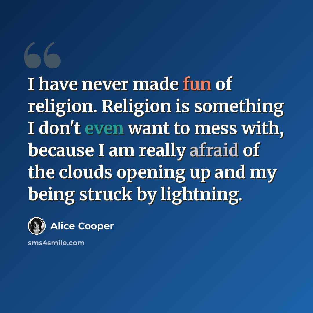 “I have never made fun of religion. Religion is something I don't even want to mess with, because I am really afraid of the clouds opening up and my being struck by lightning.” quote by Alice Cooper