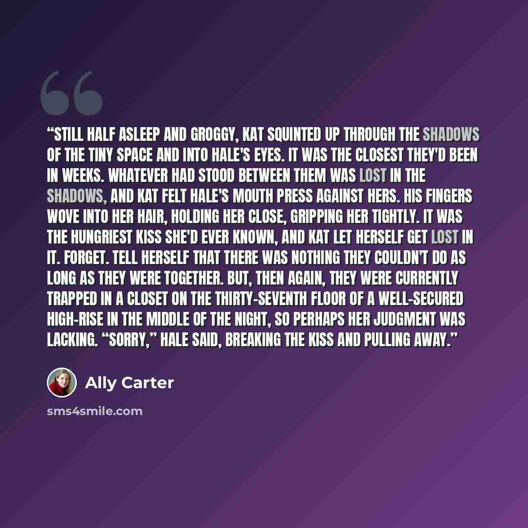 “Still half asleep and groggy, Kat squinted up through the shadows of the tiny space and into Hale's eyes. It was the closest they'd been in weeks. Whatever had stood between them was lost in the shadows, and Kat felt Hale's mouth press against hers. His fingers wove into her hair, holding her…” quote by Ally Carter