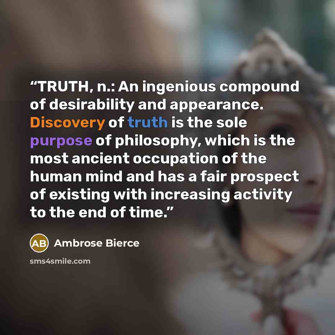 “TRUTH, n.: An ingenious compound of desirability and appearance. Discovery of truth is the sole purpose of philosophy, which is the most ancient occupation of the human mind and has a fair prospect of existing with increasing activity to the end of time.” quote by Ambrose Bierce