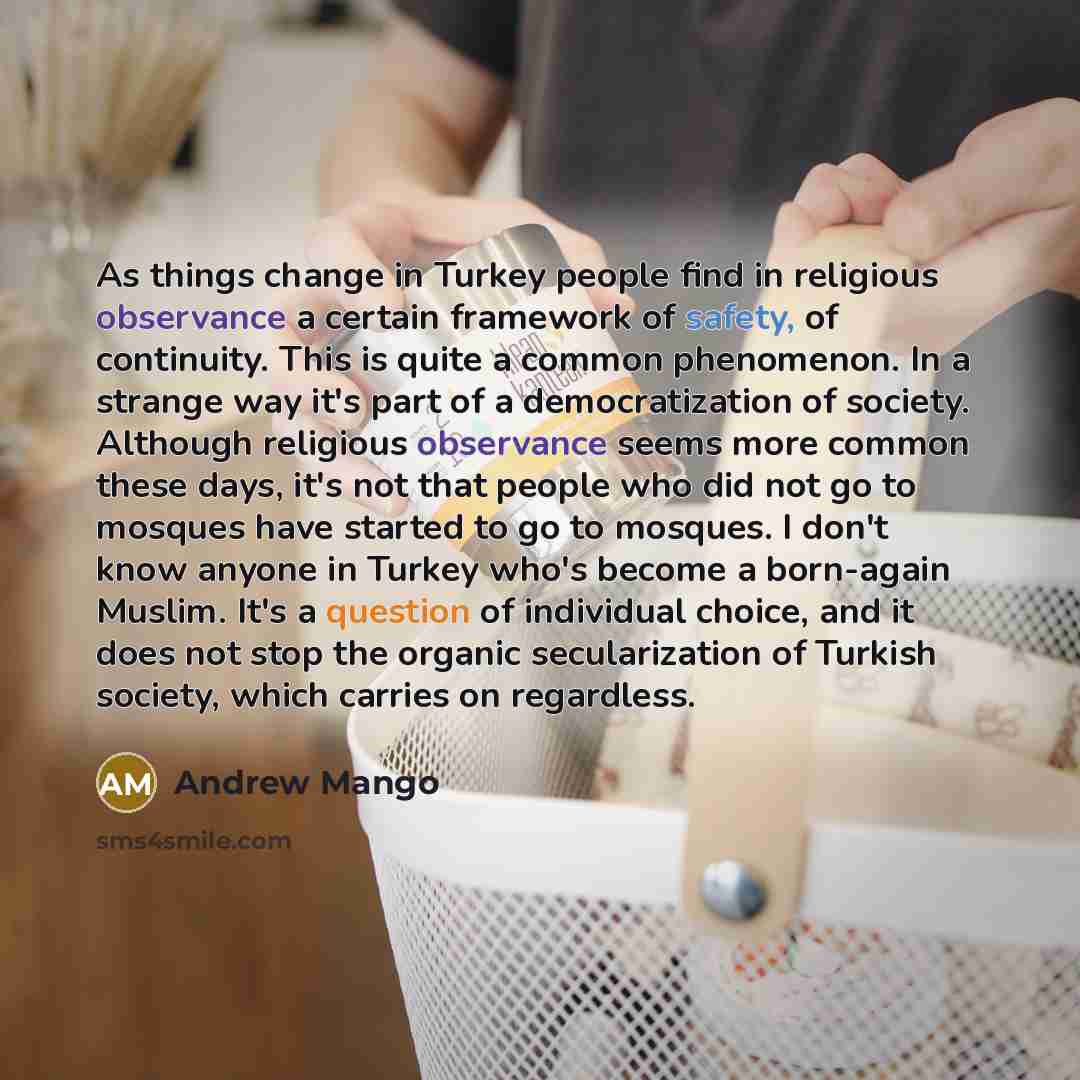 “As things change in Turkey people find in religious observance a certain framework of safety, of continuity. This is quite a common phenomenon. In a strange way it's part of a democratization of society. Although religious observance seems more common these days, it's not that people who did not…” quote by Andrew Mango