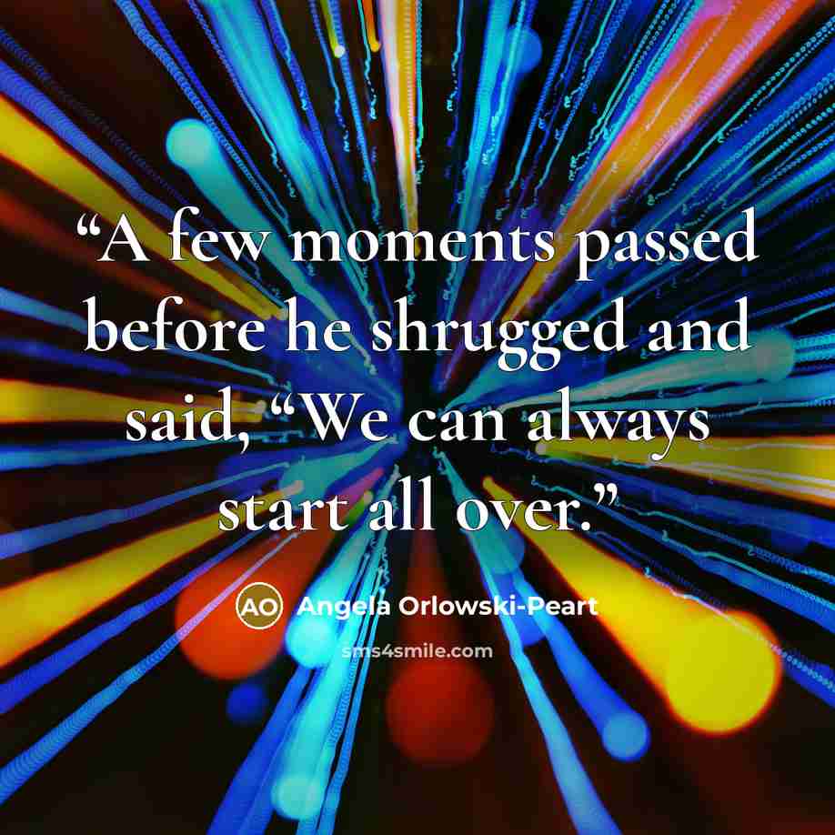 “A few moments passed before he shrugged and said, “We can always start all over.” quote by Angela Orlowski-Peart